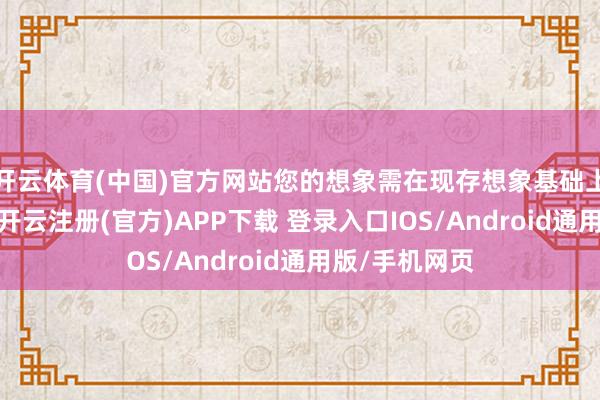 开云体育(中国)官方网站您的想象需在现存想象基础上有显赫区别-开云注册(官方)APP下载 登录入口IOS/Android通用版/手机网页