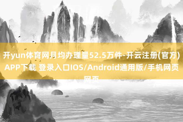 开yun体育网月均办理量52.5万件-开云注册(官方)APP下载 登录入口IOS/Android通用版/手机网页