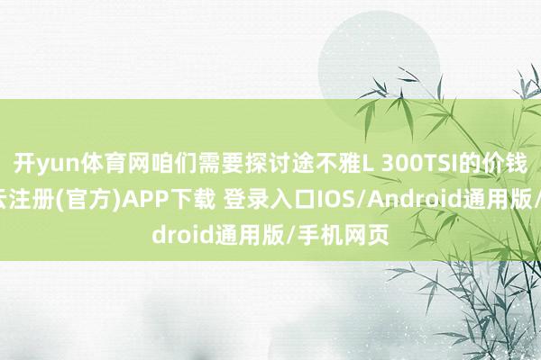 开yun体育网咱们需要探讨途不雅L 300TSI的价钱政策-开云注册(官方)APP下载 登录入口IOS/Android通用版/手机网页