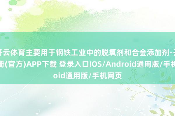 开云体育主要用于钢铁工业中的脱氧剂和合金添加剂-开云注册(官方)APP下载 登录入口IOS/Android通用版/手机网页