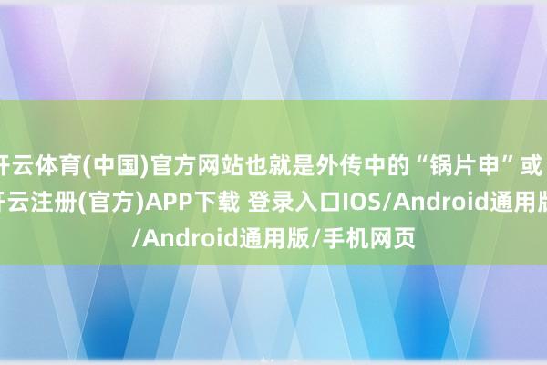 开云体育(中国)官方网站也就是外传中的“锅片申”或“铜锅申”-开云注册(官方)APP下载 登录入口IOS/Android通用版/手机网页