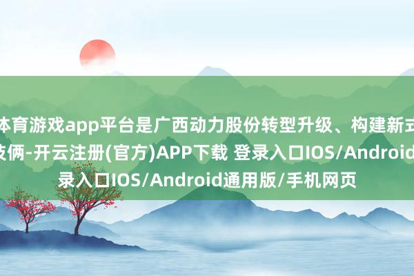 体育游戏app平台是广西动力股份转型升级、构建新式动力体系的重心技俩-开云注册(官方)APP下载 登录入口IOS/Android通用版/手机网页