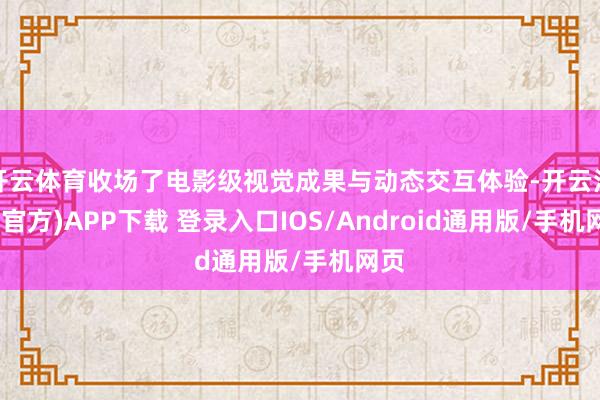 开云体育收场了电影级视觉成果与动态交互体验-开云注册(官方)APP下载 登录入口IOS/Android通用版/手机网页