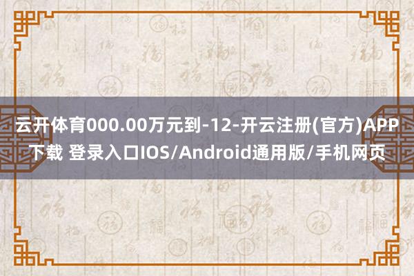 云开体育000.00万元到-12-开云注册(官方)APP下载 登录入口IOS/Android通用版/手机网页