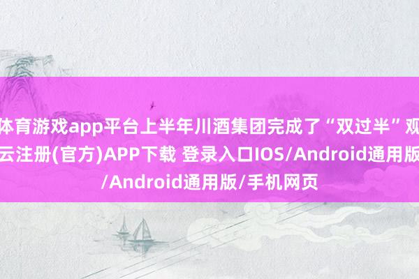 体育游戏app平台上半年川酒集团完成了“双过半”观点任务-开云注册(官方)APP下载 登录入口IOS/Android通用版/手机网页