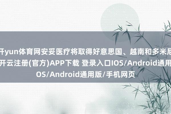 开yun体育网安妥医疗将取得好意思国、越南和多米尼加出产基地-开云注册(官方)APP下载 登录入口IOS/Android通用版/手机网页
