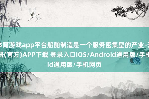 体育游戏app平台船舶制造是一个服务密集型的产业-开云注册(官方)APP下载 登录入口IOS/Android通用版/手机网页