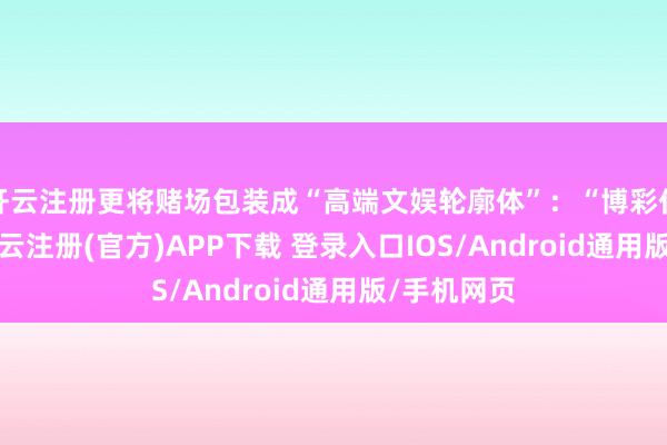 开云注册更将赌场包装成“高端文娱轮廓体”：“博彩仅占10%-开云注册(官方)APP下载 登录入口IOS/Android通用版/手机网页