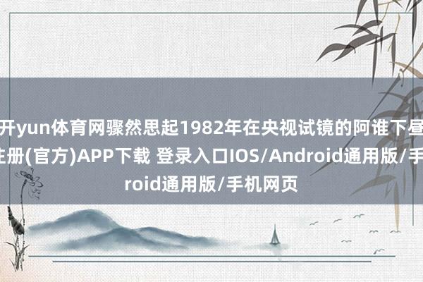 开yun体育网骤然思起1982年在央视试镜的阿谁下昼-开云注册(官方)APP下载 登录入口IOS/Android通用版/手机网页