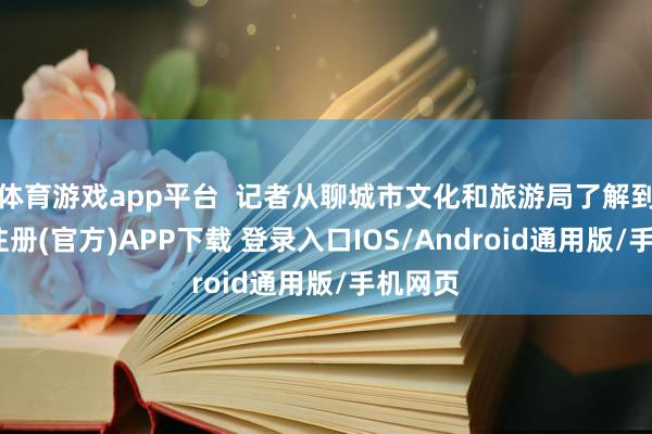 体育游戏app平台  记者从聊城市文化和旅游局了解到-开云注册(官方)APP下载 登录入口IOS/Android通用版/手机网页