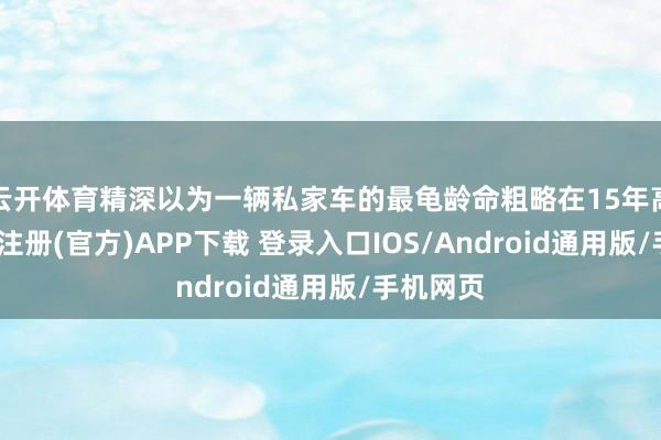 云开体育精深以为一辆私家车的最龟龄命粗略在15年高下-开云注册(官方)APP下载 登录入口IOS/Android通用版/手机网页