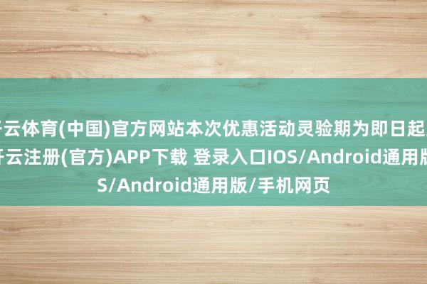 开云体育(中国)官方网站本次优惠活动灵验期为即日起至6月30日-开云注册(官方)APP下载 登录入口IOS/Android通用版/手机网页