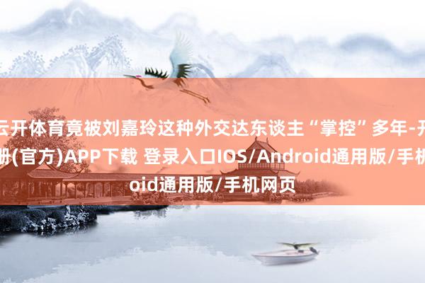 云开体育竟被刘嘉玲这种外交达东谈主“掌控”多年-开云注册(官方)APP下载 登录入口IOS/Android通用版/手机网页