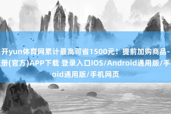 开yun体育网累计最高可省1500元！提前加购商品-开云注册(官方)APP下载 登录入口IOS/Android通用版/手机网页