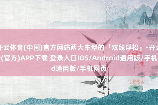 开云体育(中国)官方网站两大车型的「双线浮松」-开云注册(官方)APP下载 登录入口IOS/Android通用版/手机网页