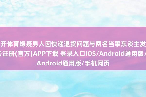 云开体育嫌疑男人因快递退货问题与两名当事东谈主发生纠纷-开云注册(官方)APP下载 登录入口IOS/Android通用版/手机网页