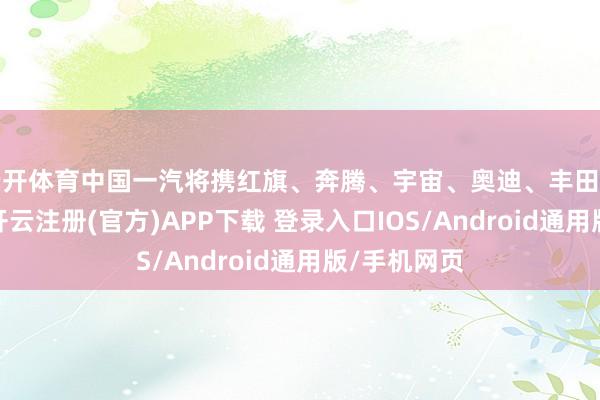 云开体育中国一汽将携红旗、奔腾、宇宙、奥迪、丰田等品牌参展-开云注册(官方)APP下载 登录入口IOS/Android通用版/手机网页