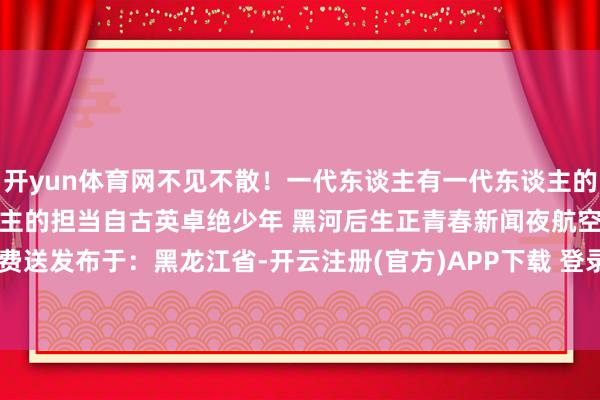 开yun体育网不见不散！一代东谈主有一代东谈主的长征一代东谈主有一代东谈主的担当自古英卓绝少年 黑河后生正青春新闻夜航空洞礼品免费送发布于：黑龙江省-开云注册(官方)APP下载 登录入口IOS/Android通用版/手机网页