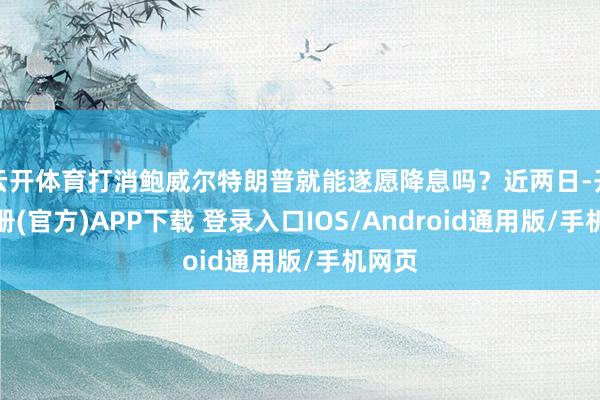 云开体育打消鲍威尔特朗普就能遂愿降息吗？近两日-开云注册(官方)APP下载 登录入口IOS/Android通用版/手机网页