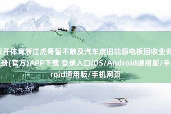 云开体育浙江虎哥暂不触及汽车废旧能源电板回收业务-开云注册(官方)APP下载 登录入口IOS/Android通用版/手机网页