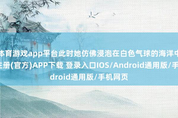 体育游戏app平台此时她仿佛浸泡在白色气球的海洋中-开云注册(官方)APP下载 登录入口IOS/Android通用版/手机网页