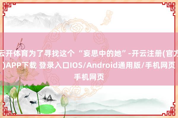 云开体育为了寻找这个 “妄思中的她”-开云注册(官方)APP下载 登录入口IOS/Android通用版/手机网页