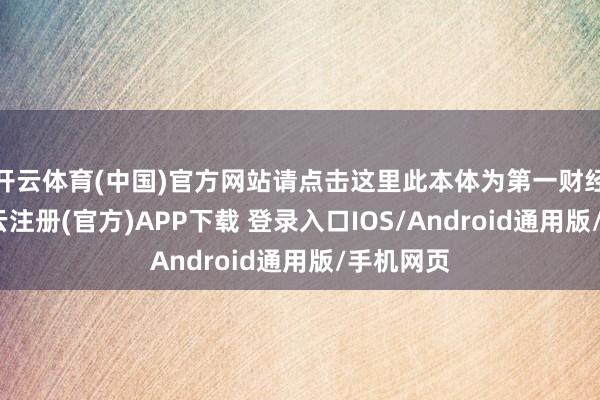 开云体育(中国)官方网站请点击这里此本体为第一财经原创-开云注册(官方)APP下载 登录入口IOS/Android通用版/手机网页
