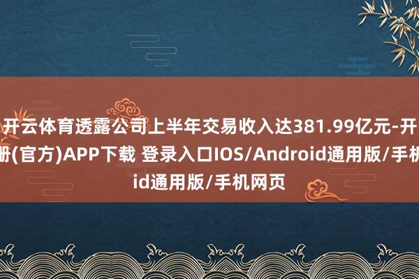 开云体育透露公司上半年交易收入达381.99亿元-开云注册(官方)APP下载 登录入口IOS/Android通用版/手机网页