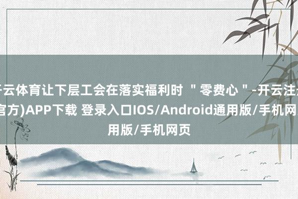 开云体育让下层工会在落实福利时 ＂零费心＂-开云注册(官方)APP下载 登录入口IOS/Android通用版/手机网页