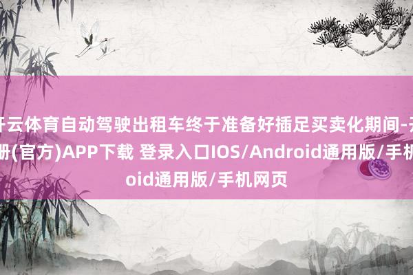 开云体育自动驾驶出租车终于准备好插足买卖化期间-开云注册(官方)APP下载 登录入口IOS/Android通用版/手机网页