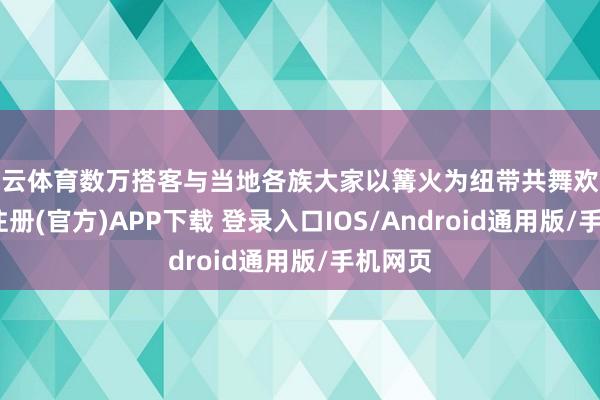 开云体育数万搭客与当地各族大家以篝火为纽带共舞欢歌-开云注册(官方)APP下载 登录入口IOS/Android通用版/手机网页