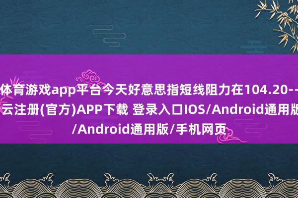 体育游戏app平台今天好意思指短线阻力在104.20--104.25-开云注册(官方)APP下载 登录入口IOS/Android通用版/手机网页