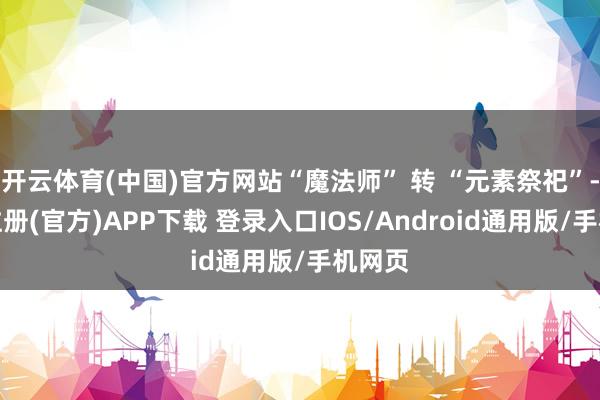 开云体育(中国)官方网站“魔法师” 转 “元素祭祀”-开云注册(官方)APP下载 登录入口IOS/Android通用版/手机网页