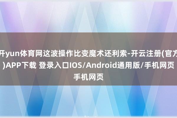 开yun体育网这波操作比变魔术还利索-开云注册(官方)APP下载 登录入口IOS/Android通用版/手机网页