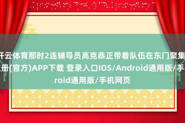 开云体育那时2连辅导员高克恭正带着队伍在东门聚集-开云注册(官方)APP下载 登录入口IOS/Android通用版/手机网页