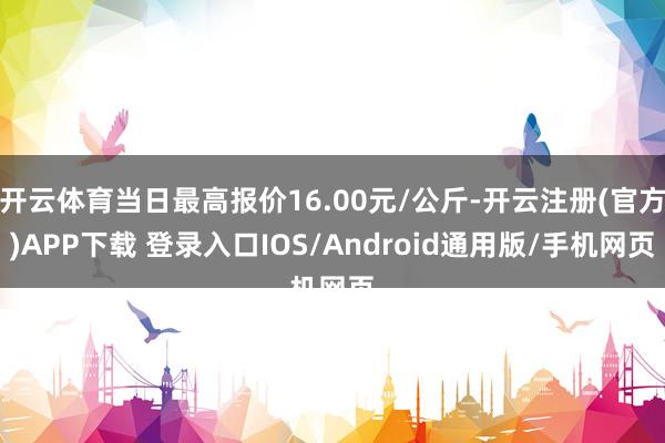 开云体育当日最高报价16.00元/公斤-开云注册(官方)APP下载 登录入口IOS/Android通用版/手机网页