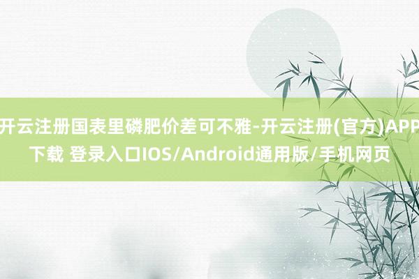 开云注册国表里磷肥价差可不雅-开云注册(官方)APP下载 登录入口IOS/Android通用版/手机网页