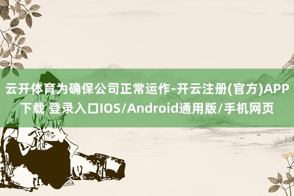 云开体育 为确保公司正常运作-开云注册(官方)APP下载 登录入口IOS/Android通用版/手机网页