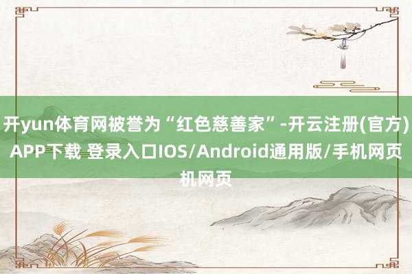 开yun体育网被誉为“红色慈善家”-开云注册(官方)APP下载 登录入口IOS/Android通用版/手机网页