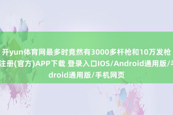 开yun体育网最多时竟然有3000多杆枪和10万发枪弹-开云注册(官方)APP下载 登录入口IOS/Android通用版/手机网页