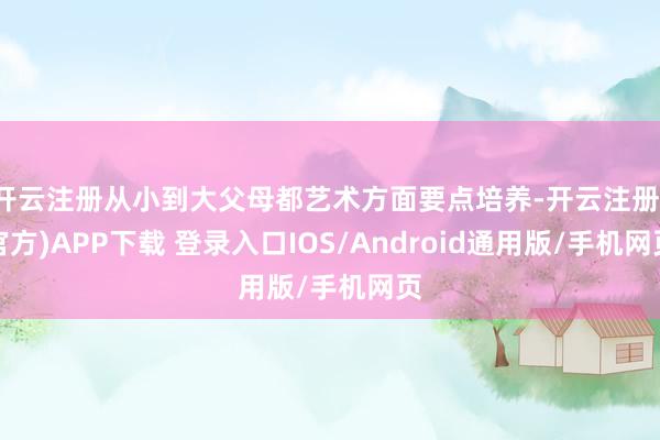 开云注册从小到大父母都艺术方面要点培养-开云注册(官方)APP下载 登录入口IOS/Android通用版/手机网页