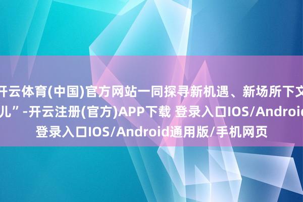 开云体育(中国)官方网站一同探寻新机遇、新场所下文旅发展的“广东范儿”-开云注册(官方)APP下载 登录入口IOS/Android通用版/手机网页