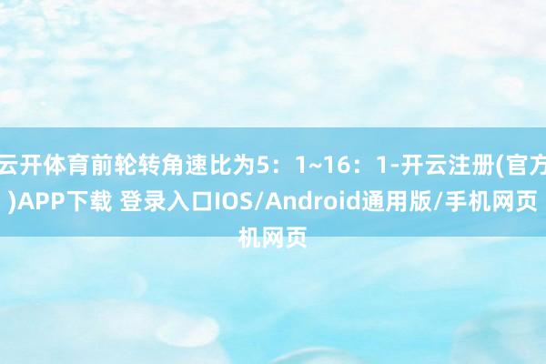云开体育前轮转角速比为5：1~16：1-开云注册(官方)APP下载 登录入口IOS/Android通用版/手机网页