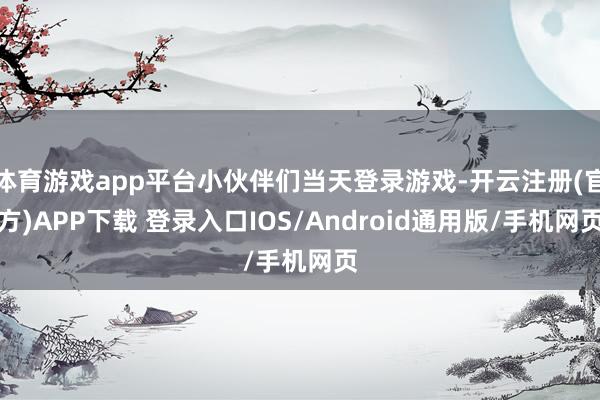 体育游戏app平台小伙伴们当天登录游戏-开云注册(官方)APP下载 登录入口IOS/Android通用版/手机网页