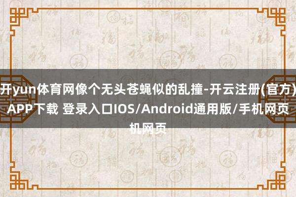 开yun体育网像个无头苍蝇似的乱撞-开云注册(官方)APP下载 登录入口IOS/Android通用版/手机网页