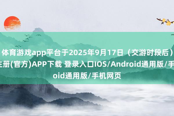 体育游戏app平台于2025年9月17日（交游时段后）-开云注册(官方)APP下载 登录入口IOS/Android通用版/手机网页