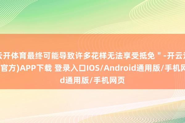 云开体育最终可能导致许多花样无法享受抵免"-开云注册(官方)APP下载 登录入口IOS/Android通用版/手机网页