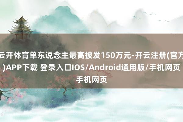 云开体育单东说念主最高披发150万元-开云注册(官方)APP下载 登录入口IOS/Android通用版/手机网页