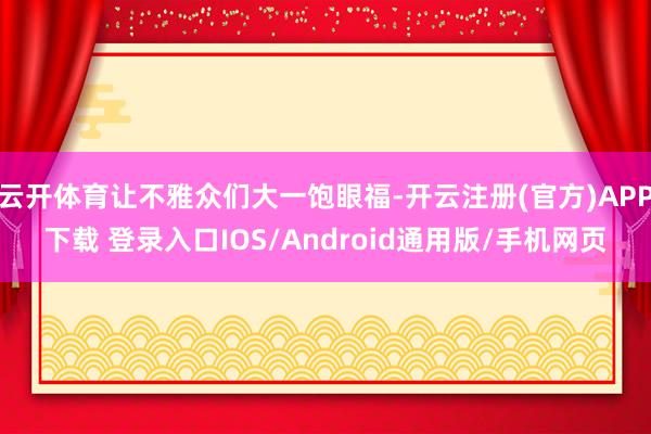 云开体育让不雅众们大一饱眼福-开云注册(官方)APP下载 登录入口IOS/Android通用版/手机网页
