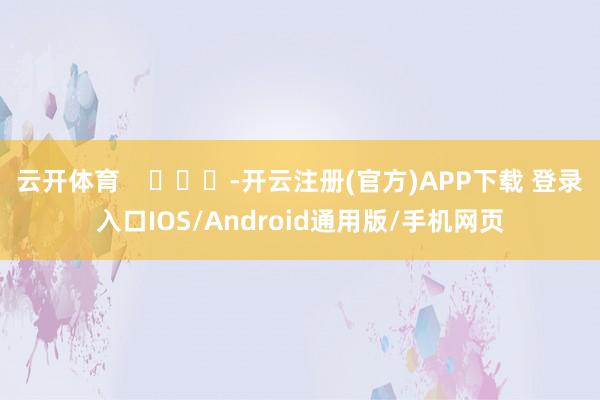 云开体育    			-开云注册(官方)APP下载 登录入口IOS/Android通用版/手机网页